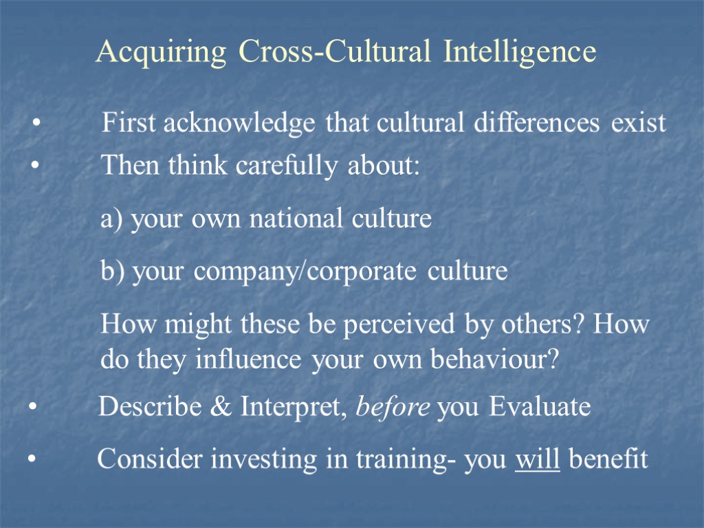 Acquiring Cross-Cultural Intelligence First acknowledge that cultural differences exist Then think carefully about: a)